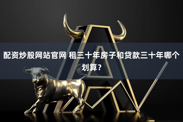 配资炒股网站官网 租三十年房子和贷款三十年哪个划算？