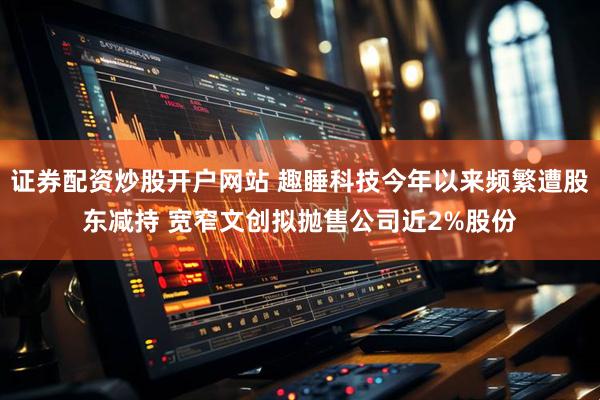 证券配资炒股开户网站 趣睡科技今年以来频繁遭股东减持 宽窄文创拟抛售公司近2%股份