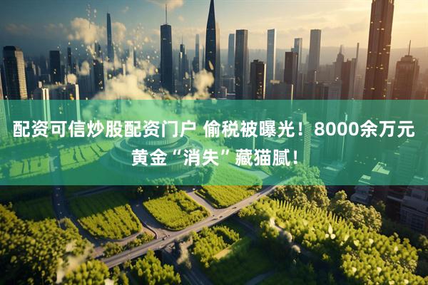 配资可信炒股配资门户 偷税被曝光！8000余万元黄金“消失”藏猫腻！