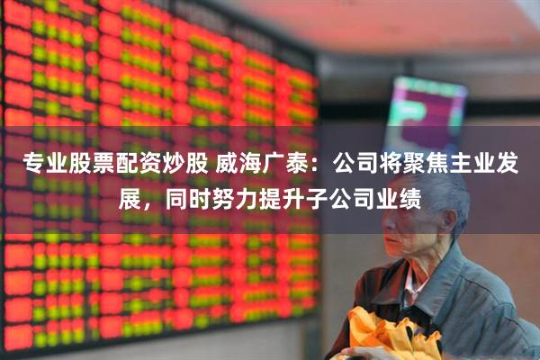 专业股票配资炒股 威海广泰：公司将聚焦主业发展，同时努力提升子公司业绩