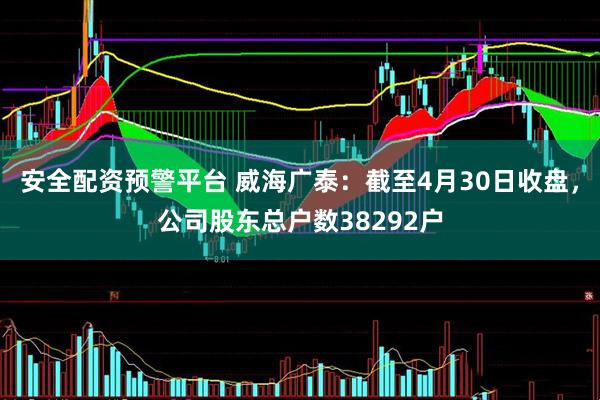 安全配资预警平台 威海广泰：截至4月30日收盘，公司股东总户数38292户