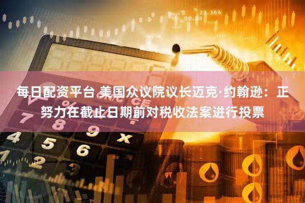 每日配资平台 美国众议院议长迈克·约翰逊：正努力在截止日期前对税收法案进行投票