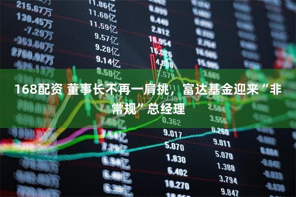 168配资 董事长不再一肩挑，富达基金迎来“非常规”总经理