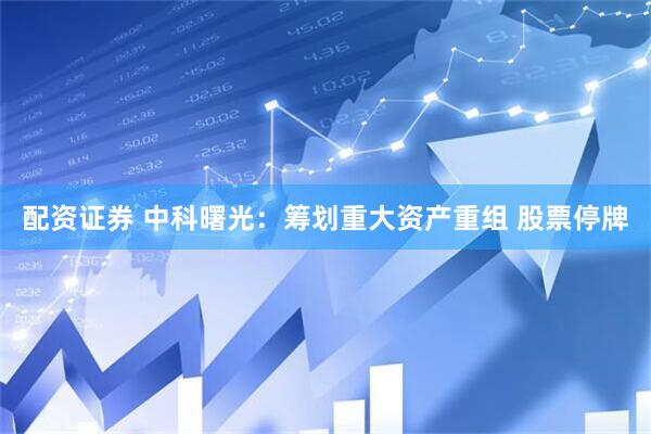 配资证券 中科曙光：筹划重大资产重组 股票停牌