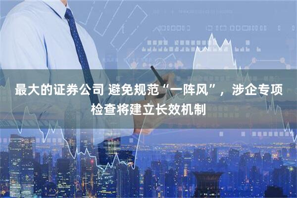 最大的证券公司 避免规范“一阵风”，涉企专项检查将建立长效机制