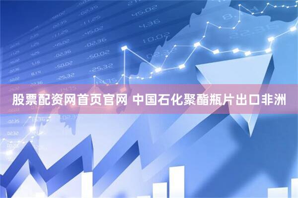 股票配资网首页官网 中国石化聚酯瓶片出口非洲