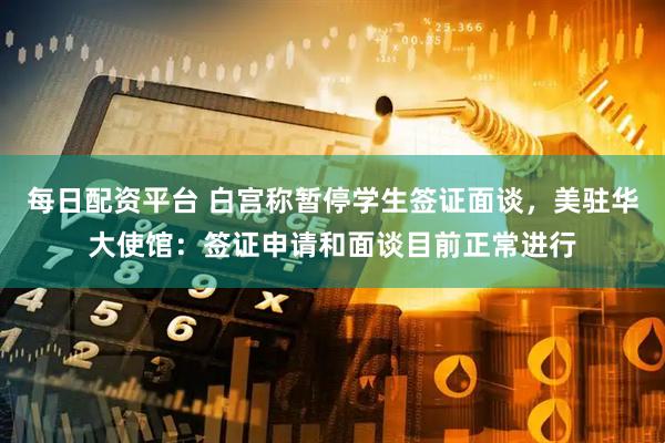 每日配资平台 白宫称暂停学生签证面谈，美驻华大使馆：签证申请和面谈目前正常进行