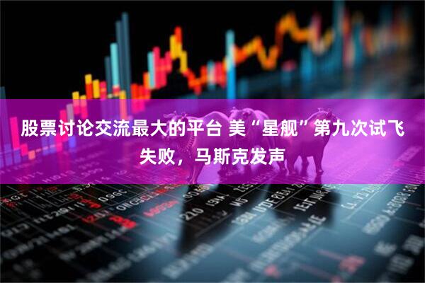 股票讨论交流最大的平台 美“星舰”第九次试飞失败，马斯克发声