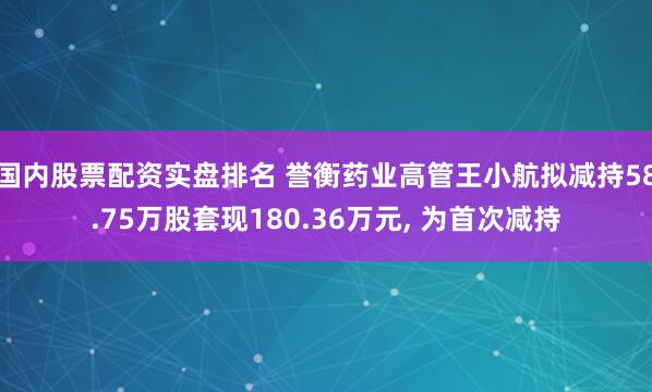 国内股票配资实盘排名 誉衡药业高管王小航拟减持58.75万股套现180.36万元, 为首次减持