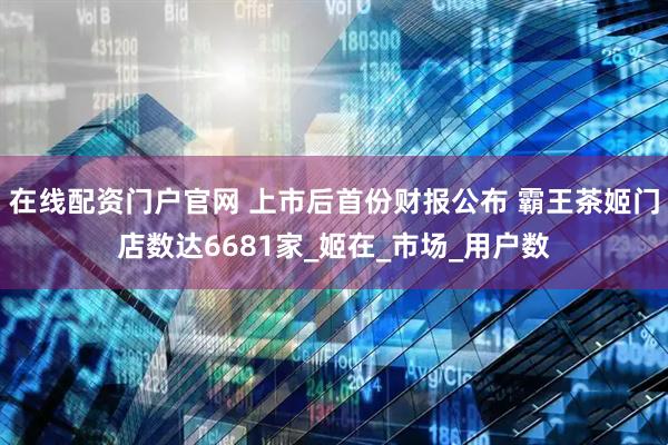 在线配资门户官网 上市后首份财报公布 霸王茶姬门店数达6681家_姬在_市场_用户数