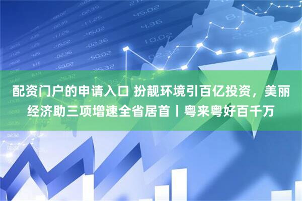 配资门户的申请入口 扮靓环境引百亿投资，美丽经济助三项增速全省居首丨粤来粤好百千万
