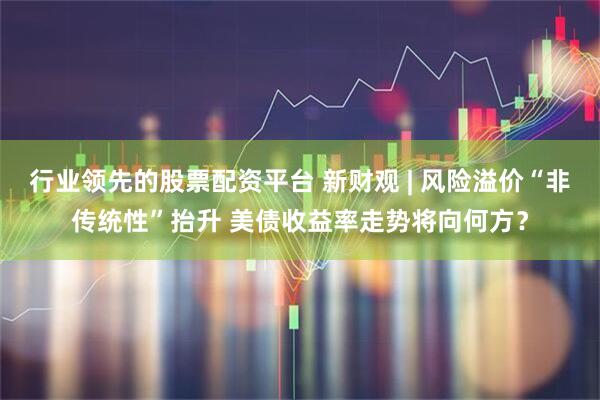 行业领先的股票配资平台 新财观 | 风险溢价“非传统性”抬升 美债收益率走势将向何方？