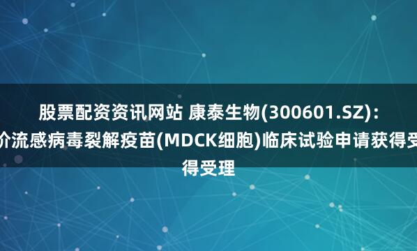 股票配资资讯网站 康泰生物(300601.SZ)：三价流感病毒裂解疫苗(MDCK细胞)临床试验申请获得受理