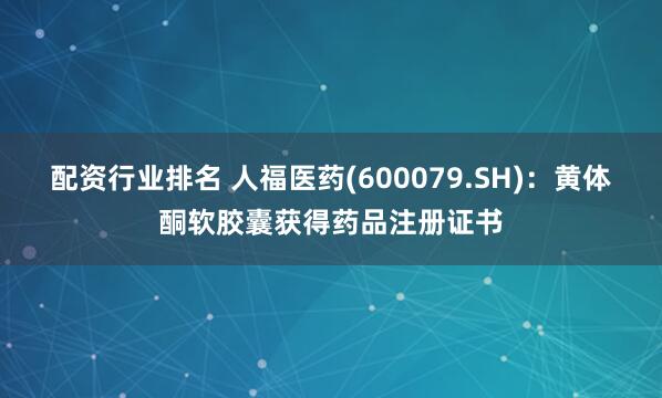 配资行业排名 人福医药(600079.SH)：黄体酮软胶囊获得药品注册证书