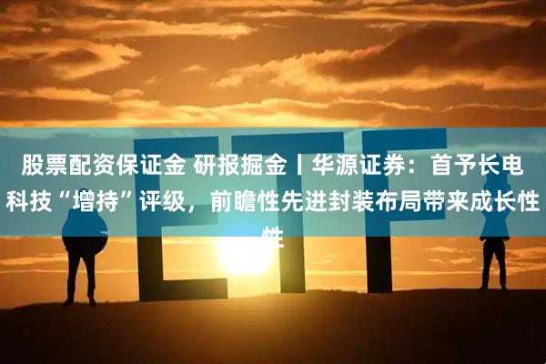 股票配资保证金 研报掘金丨华源证券：首予长电科技“增持”评级，前瞻性先进封装布局带来成长性