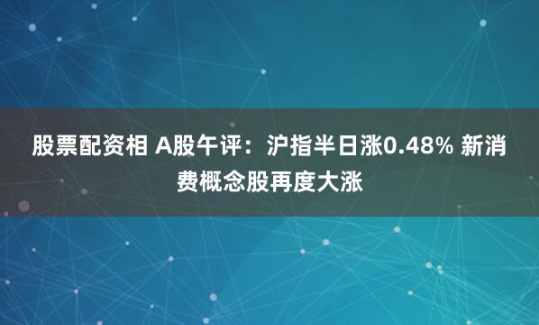 股票配资相 A股午评：沪指半日涨0.48% 新消费概念股再度大涨