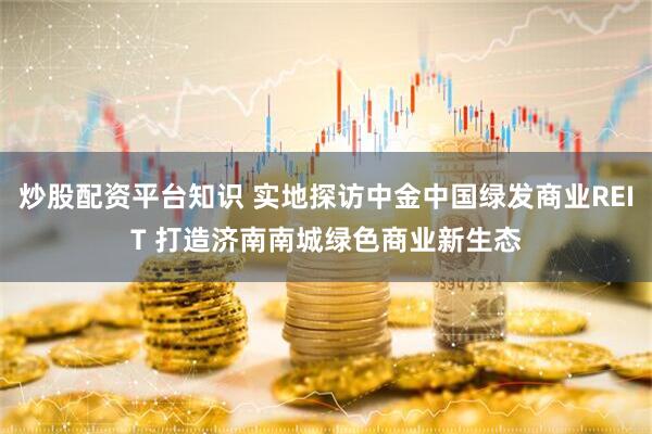 炒股配资平台知识 实地探访中金中国绿发商业REIT 打造济南南城绿色商业新生态