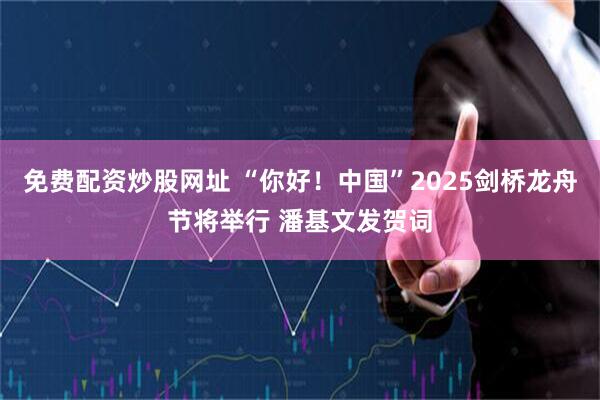免费配资炒股网址 “你好！中国”2025剑桥龙舟节将举行 潘基文发贺词