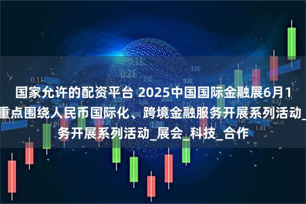 国家允许的配资平台 2025中国国际金融展6月18日登陆上海 将重点围绕人民币国际化、跨境金融服务开展系列活动_展会_科技_合作