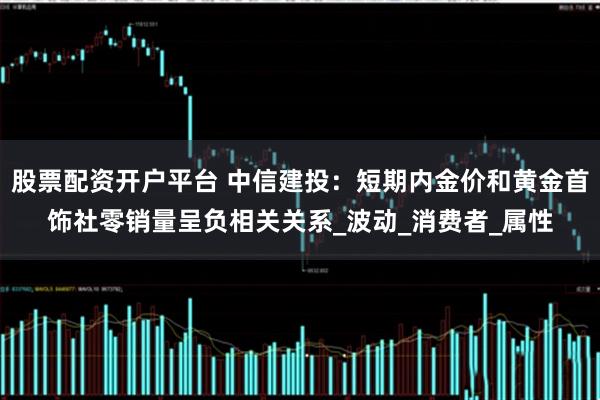 股票配资开户平台 中信建投：短期内金价和黄金首饰社零销量呈负相关关系_波动_消费者_属性