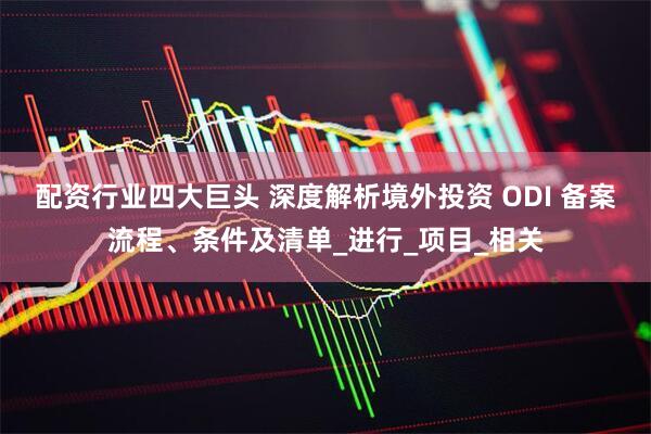 配资行业四大巨头 深度解析境外投资 ODI 备案流程、条件及清单_进行_项目_相关