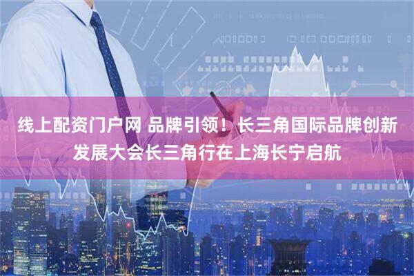 线上配资门户网 品牌引领！长三角国际品牌创新发展大会长三角行在上海长宁启航