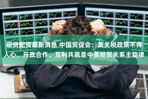 现货配资最新消息 中国贸促会：美关税政策不得人心，开放合作、互利共赢是中美经贸关系主旋律
