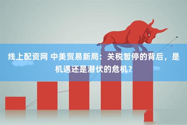 线上配资网 中美贸易新局：关税暂停的背后，是机遇还是潜伏的危机？