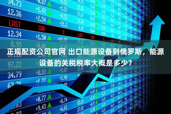 正规配资公司官网 出口能源设备到俄罗斯，能源设备的关税税率大概是多少？