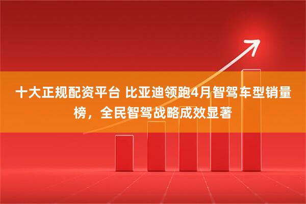 十大正规配资平台 比亚迪领跑4月智驾车型销量榜，全民智驾战略成效显著