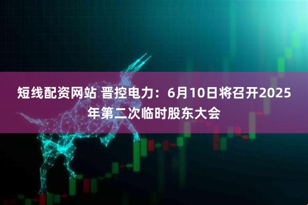 短线配资网站 晋控电力：6月10日将召开2025年第二次临时股东大会