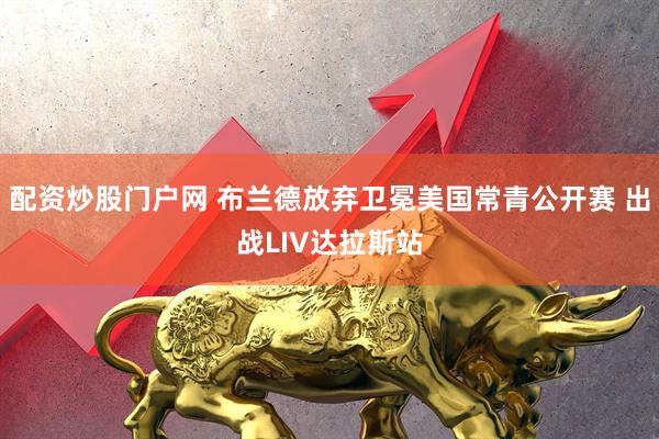 配资炒股门户网 布兰德放弃卫冕美国常青公开赛 出战LIV达拉斯站