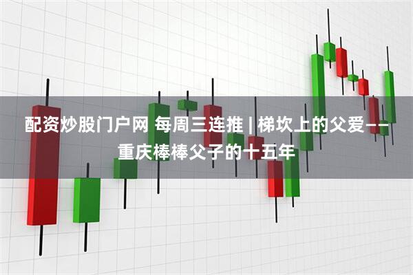 配资炒股门户网 每周三连推 | 梯坎上的父爱——重庆棒棒父子的十五年