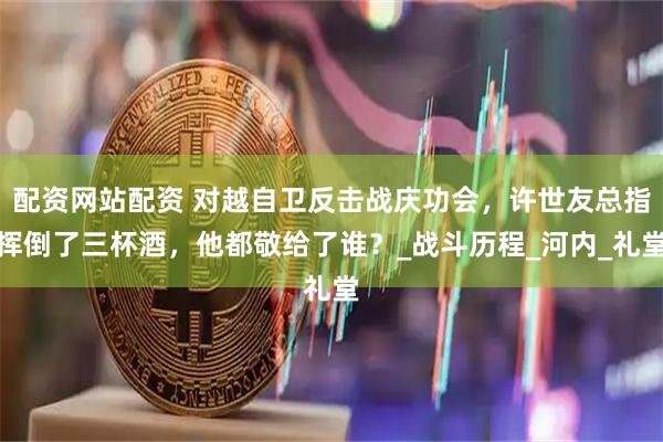 配资网站配资 对越自卫反击战庆功会，许世友总指挥倒了三杯酒，他都敬给了谁？_战斗历程_河内_礼堂