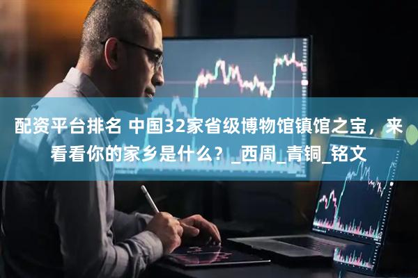 配资平台排名 中国32家省级博物馆镇馆之宝，来看看你的家乡是什么？_西周_青铜_铭文