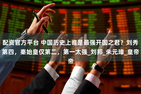 配资官方平台 中国历史上谁是最强开国之君？刘秀第四，秦始皇仅第二，第一太强_刘邦_朱元璋_皇帝