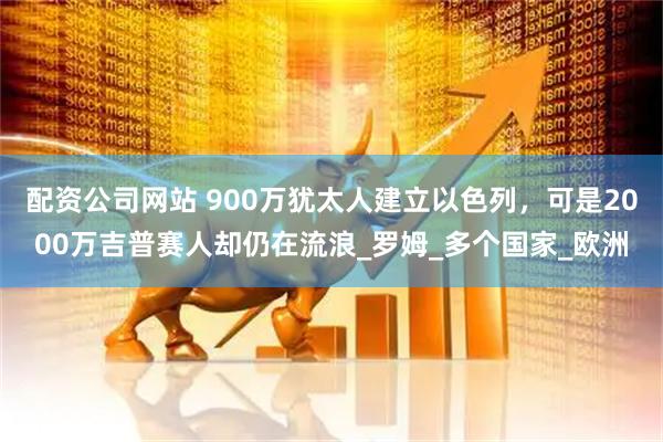 配资公司网站 900万犹太人建立以色列，可是2000万吉普赛人却仍在流浪_罗姆_多个国家_欧洲