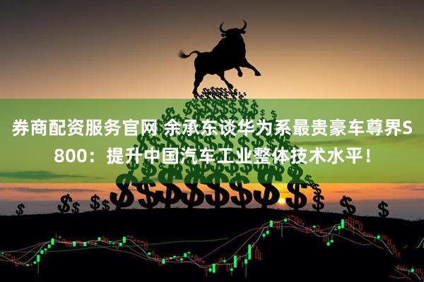 券商配资服务官网 余承东谈华为系最贵豪车尊界S800：提升中国汽车工业整体技术水平！