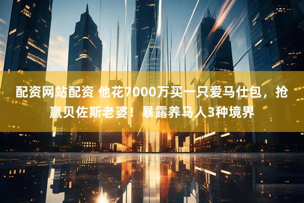 配资网站配资 他花7000万买一只爱马仕包，抢赢贝佐斯老婆！暴露养马人3种境界